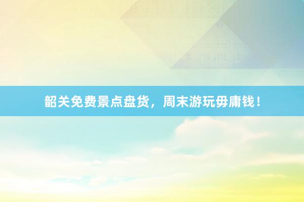 韶关免费景点盘货，周末游玩毋庸钱！