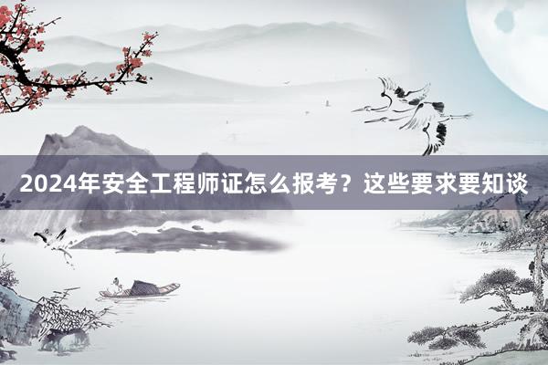 2024年安全工程师证怎么报考？这些要求要知谈