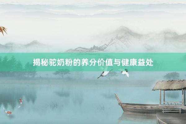 揭秘驼奶粉的养分价值与健康益处
