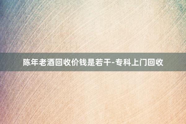 陈年老酒回收价钱是若干-专科上门回收