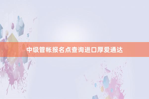中级管帐报名点查询进口厚爱通达