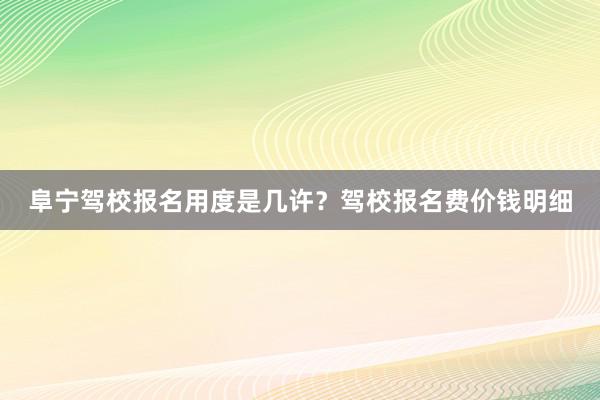 阜宁驾校报名用度是几许？驾校报名费价钱明细