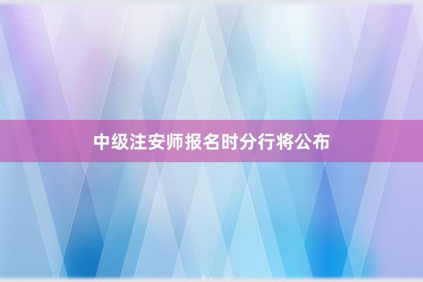 中级注安师报名时分行将公布