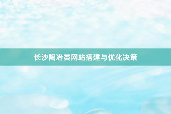 长沙陶冶类网站搭建与优化决策