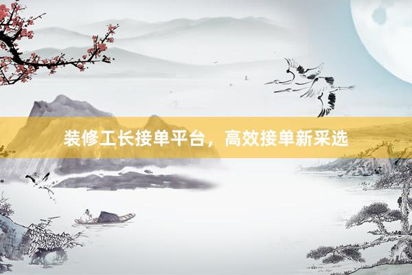 装修工长接单平台，高效接单新采选